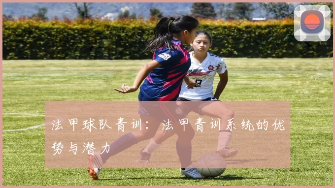 法甲球队青训：法甲青训系统的优势与潜力