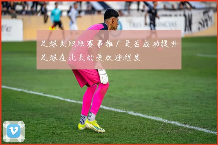 足球美职联赛事推广是否成功提升足球在北美的受欢迎程度